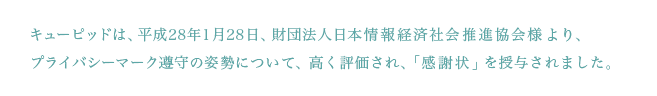 キューピッドは、平成28年1月28日、財団法人日本情報経済社会推進協会様より、プライバシーマーク遵守の姿勢について、高く評価され、「感謝状」を授与されました。